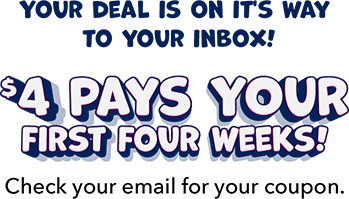Your deal is on it's way to your inbox! $4 Pays Your First Four Weeks! Check your email for your coupon.