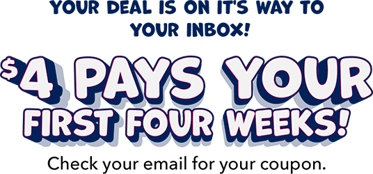 Your deal is on it's way to your inbox! $4 Pays Your First Four Weeks! Check your email for your coupon.